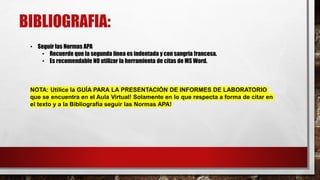 BIBLIOGRAFIA:
• Seguir las Normas APA
• Recuerde que la segunda línea es indentada y con sangría francesa.
• Es recomendable NO utilizar la herramienta de citas de MS Word.
NOTA: Utilice la GUÍA PARA LA PRESENTACIÓN DE INFORMES DE LABORATORIO
que se encuentra en el Aula Virtual! Solamente en lo que respecta a forma de citar en
el texto y a la Bibliografía seguir las Normas APA!
 