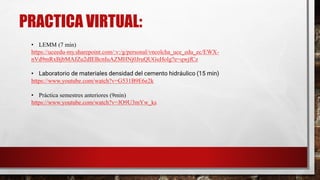 PRACTICA VIRTUAL:
• LEMM (7 min)
https://uceedu-my.sharepoint.com/:v:/g/personal/vncolcha_uce_edu_ec/EWX-
nVd9mRxBjbMAJZu2dIEBcnIuAZMHNj0JruQUGuHolg?e=qwjfCz
• Laboratorio de materiales densidad del cemento hidráulico (15 min)
https://www.youtube.com/watch?v=G531B9E6e2k
• Práctica semestres anteriores (9min)
https://www.youtube.com/watch?v=JO9U3mYw_ks
 