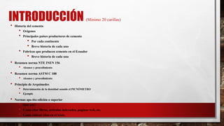 INTRODUCCIÓN (Mínimo 20 carillas)
• Historia del cemento
• Orígenes
• Principales países productores de cemento
• Por cada continente
• Breve historia de cada uno
• Fabricas que producen cemento en el Ecuador
• Breve historia de cada una
• Resumen norma NTE INEN 156
• Alcance y procedimiento
• Resumen norma ASTM C 188
• Alcance y procedimiento
• Principio de Arquímedes
• Determinación de la densidad usando el PICNÓMETRO
• Ejemplo
• Normas apa 6ta edición o superior
• Qué son?
• Como citar libros, artículos indexados, paginas web, etc.
• Como colocar citas en el texto.
 