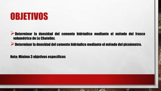 OBJETIVOS
➢Determinar la densidad del cemento hidráulico mediante el método del frasco
volumétrico de Le Chatelier.
➢Determinar la densidad del cemento hidráulico mediante el método del picnómetro.
Nota: Mínimo 3 objetivos específicos
 