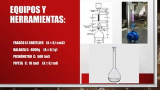EQUIPOS Y
HERRAMIENTAS:
• FRASCO LE CHATELIER (A ± 0,1 cm3)
• BALANZA C: 4000g (A ± 0,1 g)
• PICNÓMETRO C: 500 (ml)
• PIPETA C: 10 (ml) (A ± 0,1 ml)
 