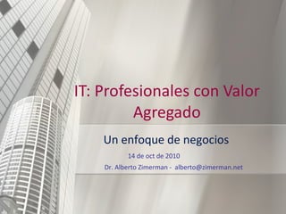 IT: Profesionales con Valor Agregado Un enfoque de negocios 14 de oct de 2010 Dr. Alberto Zimerman -  [email_address] 
