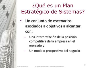 ¿Qué es un Plan Estratégico de Sistemas? Un conjunto de escenarios asociados a objetivos a alcanzar con: Una interpretación de la posición competitiva de la empresa en el mercado y Un modelo prospectivo del negocio 14 de oct de 2010 Dr.. Alberto Zimerman - alberto@zimerman.net 