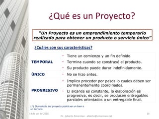 14 de oct de 2010 ¿Cuáles son sus características? ¿Qué es un Proyecto? (*) El producto del proyecto podrá ser un bien o un servicio “ Un Proyecto es un emprendimiento temporario realizado para obtener un producto o servicio único” Dr.. Alberto Zimerman - alberto@zimerman.net TEMPORAL Tiene un comienzo y un fin definido. Termina cuando se construyó el producto. Su producto puede durar indefinidamente. ÚNICO No se hizo antes. PROGRESIVO Implica proceder por pasos lo cuales deben ser permanentemente coordinados. El alcance es constante, la elaboración es progresiva, es decir, se producen entregables parciales orientados a un entregable final. 