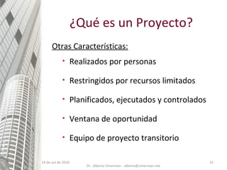 14 de oct de 2010 ¿Qué es un Proyecto? Realizados por personas Restringidos por recursos limitados Planificados, ejecutados y controlados Ventana de oportunidad Equipo de proyecto transitorio Otras Características: Dr.. Alberto Zimerman - alberto@zimerman.net 