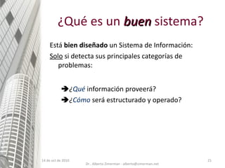 ¿Qué es un  buen  sistema? Está  bien diseñado  un Sistema de Información: Solo  si detecta sus principales categorías de problemas:  ¿ Qué   información proveerá?  ¿ Cómo   será estructurado y operado? 14 de oct de 2010 Dr.. Alberto Zimerman - alberto@zimerman.net 