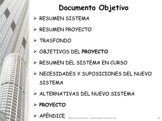 RESUMEN SISTEMA RESUMEN PROYECTO TRASFONDO OBJETIVOS DEL  PROYECTO RESUMEN DEL SISTEMA EN CURSO NECESIDADES Y SUPOSICIONES DEL NUEVO SISTEMA ALTERNATIVAS DEL NUEVO SISTEMA PROYECTO APÉNDICE Dr.. Alberto Zimerman - alberto@zimerman.net Documento Objetivo 