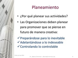 Planeamiento ¿Por qué planear sus actividades? Las Organizaciones deben planear para promover que se piense en futuro de manera creativa: Preparándose para lo inevitable Adelantándose a lo indeseable Controlando lo controlable 14 de oct de 2010 Dr.. Alberto Zimerman - alberto@zimerman.net 