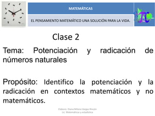 Clase 2
Tema: Potenciación y radicación de
números naturales
Propósito: Identifico la potenciación y la
radicación en contextos matemáticos y no
matemáticos.
MATEMÁTICAS
EL PENSAMIENTO MATEMÁTICO UNA SOLUCIÓN PARA LA VIDA.
Elaboro: Diana Milena Vargas Rincón
Lic. Matemáticas y estadística
 