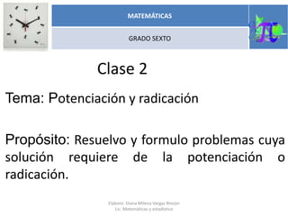 Clase 2
Tema: Potenciación y radicación
Propósito: Resuelvo y formulo problemas cuya
solución requiere de la potenciación o
radicación.
MATEMÁTICAS
GRADO SEXTO
Elaboro: Diana Milena Vargas Rincón
Lic. Matemáticas y estadística
 
