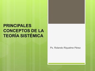 PRINCIPALES 
CONCEPTOS DE LA 
TEORÍA SISTÉMICA 
Ps. Rolando Riquelme Pérez 
 