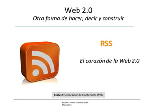 Web 2.0
Otra forma de hacer, decir y construir



                                               RSS

                                  El corazón de la Web 2.0




        Clase 2: Sindicación de Contenidos Web

              Bib.Doc. Yanina González Terán
              Mayo 2011
 