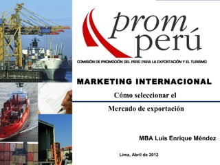 MARKETING INTERNACIONAL
Cómo seleccionar el
Mercado de exportación
MBA Luis Enrique Méndez
Lima, Abril de 2012
 