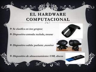 EL HARDWARE
               COMPUTACIONAL

 Se clasifica en tres grupos:

 Dispositivo entrada: teclado, mouse



 Dispositivo salida: parlante ,monitor



 Dispositivo de almacenamiento: USB, discos
 