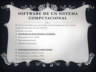 S O F T WA R E D E U N S I S T E M A
           C O M P U TA C I O NA L
 Proviene de la palabra suave ,que se traduce como los programas que tiene un sistema
computacional para hacer funcionar el Harvard.
Se clasifican en dos tipos:
 SOFTWARE DE APLICACIONES ( USUARIOS)
 Procesadores de textos ( Word)
 Hojas electrónicas (Excel)
 Graficado res ( photoshop)


 SOFTWARE DE SISTEMAS ( COMPUTADORA)
 Sistemas operativos (Windows, Linux)
 Los traductores ( visual Basic, c, PHP)
 Los utilitarios( Antivirus, Compresores)
 