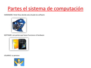 Partes el sistema de computación
HARDWARE: Parte física donde esta situada los software




SOFTRARE: son partes que hacen funcionar al Hardware




USUARIO: La persona
 