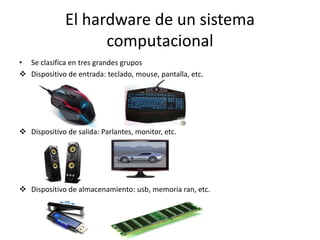 El hardware de un sistema
                    computacional
• Se clasifica en tres grandes grupos
 Dispositivo de entrada: teclado, mouse, pantalla, etc.




 Dispositivo de salida: Parlantes, monitor, etc.




 Dispositivo de almacenamiento: usb, memoria ran, etc.
 