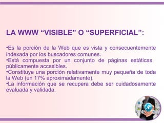 LA WWW “VISIBLE” O “SUPERFICIAL”:
•Es la porción de la Web que es vista y consecuentemente
indexada por los buscadores comunes.
•Está compuesta por un conjunto de páginas estáticas
públicamente accesibles.
•Constituye una porción relativamente muy pequeña de toda
la Web (un 17% aproximadamente).
•La información que se recupera debe ser cuidadosamente
evaluada y validada.
 