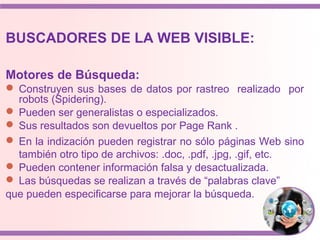 BUSCADORES DE LA WEB VISIBLE:
Motores de Búsqueda:
 Construyen sus bases de datos por rastreo realizado por
robots (Spidering).
 Pueden ser generalistas o especializados.
 Sus resultados son devueltos por Page Rank .
 En la indización pueden registrar no sólo páginas Web sino
también otro tipo de archivos: .doc, .pdf, .jpg, .gif, etc.
 Pueden contener información falsa y desactualizada.
 Las búsquedas se realizan a través de “palabras clave”
que pueden especificarse para mejorar la búsqueda.
 