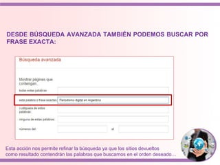DESDE BÚSQUEDA AVANZADA TAMBIÉN PODEMOS BUSCAR POR
FRASE EXACTA:
Esta acción nos permite refinar la búsqueda ya que los sitios devueltos
como resultado contendrán las palabras que buscamos en el orden deseado…
 