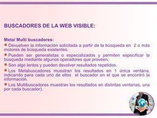 BUSCADORES DE LA WEB VISIBLE:
Meta/ Multi buscadores:
Devuelven la información solicitada a partir de la búsqueda en 2 o más
motores de búsqueda existentes.
Pueden ser generalistas o especializados y permiten especificar la
búsqueda mediante algunos operadores que proveen.
Son algo lentos y pueden devolver resultados repetidos.
Los Metabuscadores muestran los resultados en 1 única ventana,
indicando para cada uno de ellos el buscador en el que se encontró la
información.
Los Multibuscadores muestran los resultados en distintas ventanas, una
por cada buscador).
 