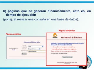 b) páginas que se generan dinámicamente, esto es, en
tiempo de ejecución
(por ej. al realizar una consulta en una base de datos).
Página dinámica
Página estática
 