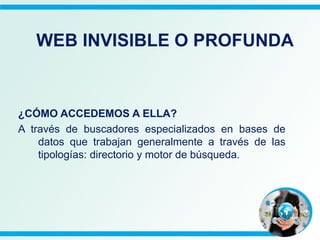 ¿CÓMO ACCEDEMOS A ELLA?
A través de buscadores especializados en bases de
datos que trabajan generalmente a través de las
tipologías: directorio y motor de búsqueda.
WEB INVISIBLE O PROFUNDA
 