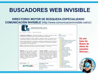 DIRECTORIO/ MOTOR DE BÚSQUEDA ESPECIALIZADO
COMUNICACIÓN INVISIBLE (http://www.comunicacioninvisible.net/ci/)
BUSCADORES WEB INVISIBLE
Es una
base de
Bases de
datos de
estudios
fílmicos…
 