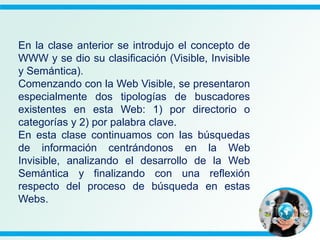 En la clase anterior se introdujo el concepto de
WWW y se dio su clasificación (Visible, Invisible
y Semántica).
Comenzando con la Web Visible, se presentaron
especialmente dos tipologías de buscadores
existentes en esta Web: 1) por directorio o
categorías y 2) por palabra clave.
En esta clase continuamos con las búsquedas
de información centrándonos en la Web
Invisible, analizando el desarrollo de la Web
Semántica y finalizando con una reflexión
respecto del proceso de búsqueda en estas
Webs.
 