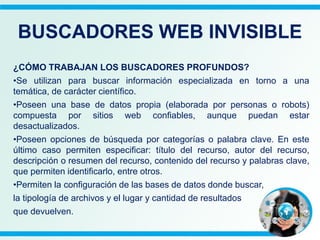 ¿CÓMO TRABAJAN LOS BUSCADORES PROFUNDOS?
•Se utilizan para buscar información especializada en torno a una
temática, de carácter científico.
•Poseen una base de datos propia (elaborada por personas o robots)
compuesta por sitios web confiables, aunque puedan estar
desactualizados.
•Poseen opciones de búsqueda por categorías o palabra clave. En este
último caso permiten especificar: título del recurso, autor del recurso,
descripción o resumen del recurso, contenido del recurso y palabras clave,
que permiten identificarlo, entre otros.
•Permiten la configuración de las bases de datos donde buscar,
la tipología de archivos y el lugar y cantidad de resultados
que devuelven.
BUSCADORES WEB INVISIBLE
 