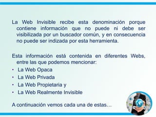 La Web Invisible recibe esta denominación porque
contiene información que no puede ni debe ser
visibilizada por un buscador común, y en consecuencia
no puede ser indizada por esta herramienta.
Esta información está contenida en diferentes Webs,
entre las que podemos mencionar:
• La Web Opaca
• La Web Privada
• La Web Propietaria y
• La Web Realmente Invisible
A continuación vemos cada una de estas…
 