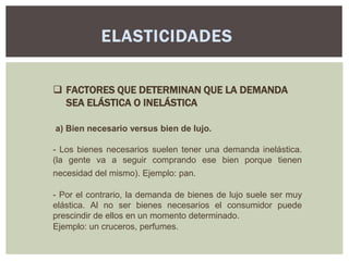 ELASTICIDADES

 FACTORES QUE DETERMINAN QUE LA DEMANDA
  SEA ELÁSTICA O INELÁSTICA

a) Bien necesario versus bien de lujo.

- Los bienes necesarios suelen tener una demanda inelástica.
(la gente va a seguir comprando ese bien porque tienen
necesidad del mismo). Ejemplo: pan.

- Por el contrario, la demanda de bienes de lujo suele ser muy
elástica. Al no ser bienes necesarios el consumidor puede
prescindir de ellos en un momento determinado.
Ejemplo: un cruceros, perfumes.
 