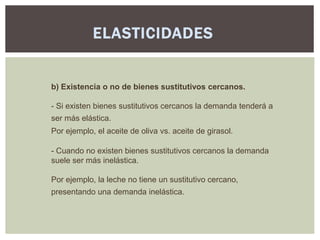 ELASTICIDADES


b) Existencia o no de bienes sustitutivos cercanos.

- Si existen bienes sustitutivos cercanos la demanda tenderá a
ser más elástica.
Por ejemplo, el aceite de oliva vs. aceite de girasol.

- Cuando no existen bienes sustitutivos cercanos la demanda
suele ser más inelástica.

Por ejemplo, la leche no tiene un sustitutivo cercano,
presentando una demanda inelástica.
 