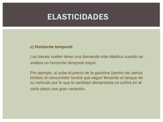 ELASTICIDADES


c) Horizonte temporal:

Los bienes suelen tener una demanda más elástica cuando se
analiza un horizonte temporal mayor.

Por ejemplo, si sube el precio de la gasolina (dentro de ciertos
límites) el consumidor tendrá que seguir llenando el tanque de
su vehículo por lo que la cantidad demandada no sufrirá en el
corto plazo una gran variación.
 