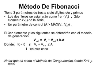Método De Fibonacci Tiene 3 parámetros de tres a siete dígitos c/u y primos Los dos 1eros se asignarán como 1er (V 1 )  y  2do  elemento (V 2 ) de la serie,  Un parámetro de control (A > MAX(V 1 , V 2 )) .  El 3er elemento y los siguientes se obtendrán con el modelo de generación : V n+1  =  V n  + V n-1  + k.A Donde:  K = 0  si  V n  + V n-1     A -1  en otro caso Notar que es como el Método de Congruencias donde K=1 y m=A 