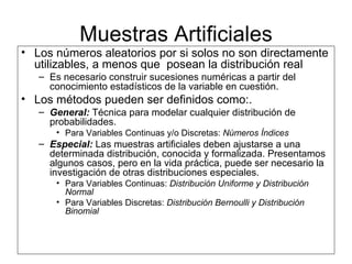 Muestras Artificiales Los números aleatorios por si solos no son directamente utilizables, a menos que  posean la distribución real  Es necesario construir sucesiones numéricas a partir del conocimiento estadísticos de la variable en cuestión. Los métodos pueden ser definidos como:. General:  Técnica para modelar cualquier distribución de probabilidades. Para Variables Continuas y/o Discretas:  Números Índices Especial:  Las muestras artificiales deben ajustarse a una determinada distribución, conocida y formalizada. Presentamos algunos casos, pero en la vida práctica, puede ser necesario la investigación de otras distribuciones especiales. Para Variables Continuas:  Distribución Uniforme y Distribución Normal Para Variables Discretas:  Distribución Bernoulli y Distribución Binomial 