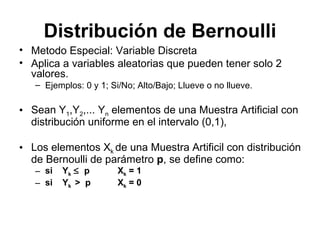 Distribución de Bernoulli Metodo Especial: Variable Discreta Aplica a variables aleatorias que pueden tener solo 2 valores.  Ejemplos: 0 y 1; Si/No; Alto/Bajo; Llueve o no llueve. Sean Y 1 ,Y 2 ,... Y n  elementos de una Muestra Artificial con distribución uniforme en el intervalo (0,1),  Los elementos X k  de una Muestra Artificil con distribución de Bernoulli de parámetro  p , se define como: si  Y k      p  X k  = 1  si  Y k  >  p   X k  = 0  