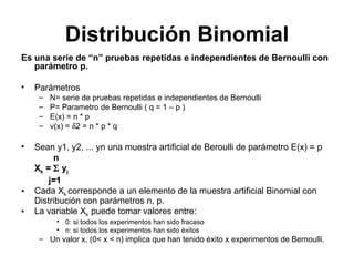 Distribución Binomial Es una serie de “n” pruebas repetidas e independientes de Bernoulli con parámetro p.  Parámetros  N= serie de pruebas repetidas e independientes de Bernoulli  P= Parametro de Bernoulli ( q = 1 – p ) E(x) = n * p v(x) =   2 = n * p * q Sean y1, y2, ... yn una muestra artificial de Beroulli de parámetro E(x) = p     n X k  =     y j j=1 Cada X k  corresponde a un elemento de la muestra artificial Binomial con Distribución con parámetros n, p.   La variable X k  puede tomar valores entre: 0: si todos los experimentos han sido fracaso n: si todos los experimentos han sido éxitos Un valor x, (0< x < n) implica que han tenido éxito x experimentos de Bernoulli. 