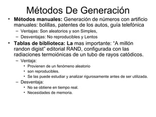 Métodos De Generación Métodos manuales:  Generación de números con artificio manuales: bolillas, patentes de los autos, guía telefónica Ventajas: Son aleatorios y son Simples,  Desventajas: No reproducibles y Lentos Tablas de biblioteca: La  mas importante: “A millón randon digist” editorial RAND, configurada con las radiaciones termoiónicas de un tubo de rayos catódicos. Ventaja:  Provienen de un fenómeno aleatorio  son reproducibles. Se las puede estudiar y analizar rigurosamente antes de ser utilizada. Desventaja:  No se obtiene en tiempo real. Necesidades de memoria. 
