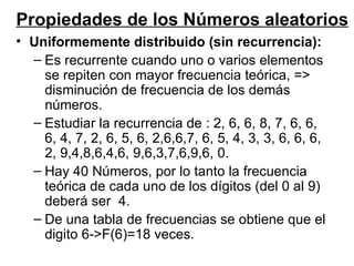 Uniformemente distribuido (sin recurrencia): Es recurrente cuando uno o varios elementos se repiten con mayor frecuencia teórica, => disminución de frecuencia de los demás números. Estudiar la recurrencia de : 2, 6, 6, 8, 7, 6, 6, 6, 4, 7, 2, 6, 5, 6, 2,6,6,7, 6, 5, 4, 3, 3, 6, 6, 6, 2, 9,4,8,6,4,6, 9,6,3,7,6,9,6, 0. Hay 40 Números, por lo tanto la frecuencia teórica de cada uno de los dígitos (del 0 al 9) deberá ser  4. De una tabla de frecuencias se obtiene que el digito 6->F(6)=18 veces. Propiedades de los Números aleatorios 