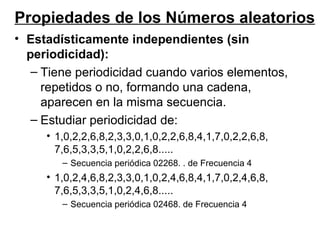 Estadísticamente independientes (sin periodicidad): Tiene periodicidad cuando varios elementos, repetidos o no, formando una cadena, aparecen en la misma secuencia. Estudiar periodicidad de:  1,0,2,2,6,8,2,3,3,0,1,0,2,2,6,8,4,1,7,0,2,2,6,8, 7,6,5,3,3,5,1,0,2,2,6,8.....  Secuencia periódica 02268. . de Frecuencia 4 1,0,2,4,6,8,2,3,3,0,1,0,2,4,6,8,4,1,7,0,2,4,6,8, 7,6,5,3,3,5,1,0,2,4,6,8.....  Secuencia periódica 02468. de Frecuencia 4 Propiedades de los Números aleatorios 