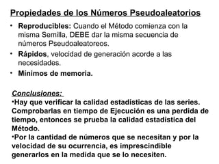 Reproducibles:  Cuando el Método comienza con la misma Semilla, DEBE dar la misma secuencia de números Pseudoaleatoreos.  Rápidos , velocidad de generación acorde a las necesidades. Mínimos de memoria. Propiedades de los Números Pseudoaleatorios Conclusiones:  Hay que verificar la calidad estadísticas de las series. Comprobarlas en tiempo de Ejecución es una perdida de tiempo, entonces se prueba la calidad estadística del Método. Por la cantidad de números que se necesitan y por la velocidad de su ocurrencia, es imprescindible generarlos en la medida que se lo necesiten. 