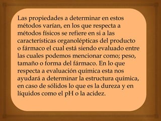 Las propiedades a determinar en estos
métodos varían, en los que respecta a
métodos físicos se refiere en si a las
características organolépticas del producto
o fármaco el cual está siendo evaluado entre
las cuales podemos mencionar como; peso,
tamaño o forma del fármaco. En lo que
respecta a evaluación química esta nos
ayudará a determinar la estructura química,
en caso de sólidos lo que es la dureza y en
líquidos como el pH o la acidez.
 