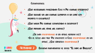 Comentemos:
• ¿Qué actividades realizaban Coco y Pío cuando crecieron?
• ¿Qué sucedió un día cuando llegaron a un lago con
pájaros y cocodrilos?
• ¿Qué hacía Pío cuando comenzaba a oscurecer?
• ¿Qué piensan del final del cuento?
•En el texto dice que "Pío encontró a Coco encaramado en un
árbol". ¿Qué significa encaramado?
¿Se han encaramado a un árbol alguna vez?
Escucha nuevamente el texto “El sapo de Bullock”.
SIGUIENTE
ACTIVIDAD 2
 