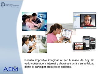 Resulta imposible imaginar al ser humano de hoy sin
verlo conectado a internet y ahora se suma a su actividad
diaria el participar en la redes sociales.
 