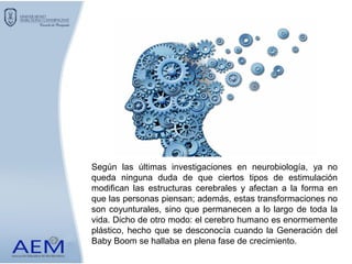 Según las últimas investigaciones en neurobiología, ya no
queda ninguna duda de que ciertos tipos de estimulación
modifican las estructuras cerebrales y afectan a la forma en
que las personas piensan; además, estas transformaciones no
son coyunturales, sino que permanecen a lo largo de toda la
vida. Dicho de otro modo: el cerebro humano es enormemente
plástico, hecho que se desconocía cuando la Generación del
Baby Boom se hallaba en plena fase de crecimiento.
 