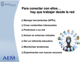 Para conectar con ellos…
 Ser un referente educativo
hay que trabajar desde la red
 Manejar herramientas (APPs)
 Crear contenidos interesantes
 Pertenecer a su red
 Actuar en entornos virtuales
 Experimentar con nuevos recursos
 Monitorizar tendencias
 