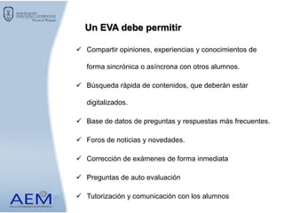  Compartir opiniones, experiencias y conocimientos de
forma sincrónica o asíncrona con otros alumnos.
 Búsqueda rápida de contenidos, que deberán estar
digitalizados.
 Base de datos de preguntas y respuestas más frecuentes.
 Foros de noticias y novedades.
 Corrección de exámenes de forma inmediata
 Preguntas de auto evaluación
 Tutorización y comunicación con los alumnos
Un EVA debe permitir
 
