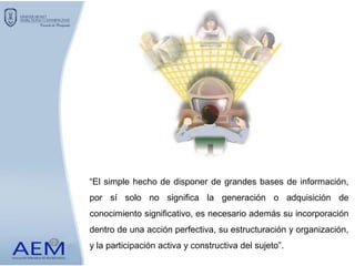 “El simple hecho de disponer de grandes bases de información,
por sí solo no significa la generación o adquisición de
conocimiento significativo, es necesario además su incorporación
dentro de una acción perfectiva, su estructuración y organización,
y la participación activa y constructiva del sujeto”.
 