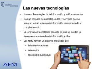 Las nuevas tecnologías
• Nuevas Tecnologías de la Información y la Comunicación
• Son un conjunto de aparatos, redes y servicios que se
integran en un sistema de información interconectado y
complementario.
• La innovación tecnológica consiste en que se pierden la
frontera entre un medio de información y otro.
• Las NTIC forman un sistema integrados por:
– Telecomunicaciones
– Informática
– Tecnología audiovisual
 
